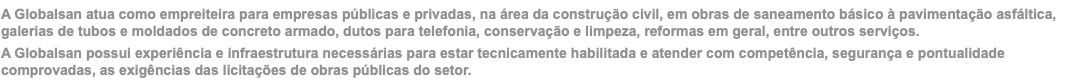 A Globalsan atua como empreiteira para empresas públicas e privadas, na área da construção civil, em obras de saneamento básico à pavimentação asfáltica, galerias de tubos e moldados de concreto armado, dutos para telefonia, conservação e limpeza, reformas em geral, entre outros serviços. A Globalsan possui experiência e infraestrutura necessárias para estar tecnicamente habilitada e atender com competência, segurança e pontualidade comprovadas, as exigências das licitações de obras públicas do setor.