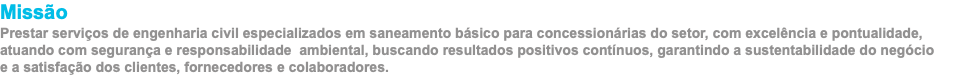 Missão Prestar serviços de engenharia civil especializados em saneamento básico para concessionárias do setor, com excelência e pontualidade, atuando com segurança e responsabilidade ambiental, buscando resultados positivos contínuos, garantindo a sustentabilidade do negócio  e a satisfação dos clientes, fornecedores e colaboradores.