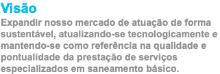 Visão Expandir nosso mercado de atuação de forma sustentável, atualizando-se tecnologicamente e mantendo-se como referência na qualidade e pontualidade da prestação de serviços especializados em saneamento básico.