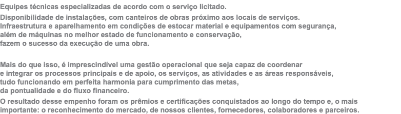 Equipes técnicas especializadas de acordo com o serviço licitado. Disponibilidade de instalações, com canteiros de obras próximo aos locais de serviços. Infraestrutura e aparelhamento em condições de estocar material e equipamentos com segurança,  além de máquinas no melhor estado de funcionamento e conservação,  fazem o sucesso da execução de uma obra. Mais do que isso, é imprescindível uma gestão operacional que seja capaz de coordenar  e integrar os processos principais e de apoio, os serviços, as atividades e as áreas responsáveis,  tudo funcionando em perfeita harmonia para cumprimento das metas,  da pontualidade e do fluxo financeiro. O resultado desse empenho foram os prêmios e certificações conquistados ao longo do tempo e, o mais  importante: o reconhecimento do mercado, de nossos clientes, fornecedores, colaboradores e parceiros.