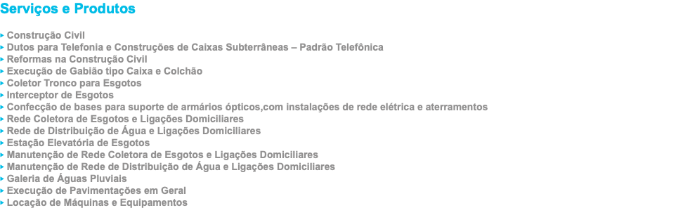 Serviços e Produtos ‣ Construção Civil ‣ Dutos para Telefonia e Construções de Caixas Subterrâneas – Padrão Telefônica ‣ Reformas na Construção Civil ‣ Execução de Gabião tipo Caixa e Colchão ‣ Coletor Tronco para Esgotos ‣ Interceptor de Esgotos ‣ Confecção de bases para suporte de armários ópticos,com instalações de rede elétrica e aterramentos ‣ Rede Coletora de Esgotos e Ligações Domiciliares ‣ Rede de Distribuição de Água e Ligações Domiciliares ‣ Estação Elevatória de Esgotos ‣ Manutenção de Rede Coletora de Esgotos e Ligações Domiciliares ‣ Manutenção de Rede de Distribuição de Água e Ligações Domiciliares ‣ Galeria de Águas Pluviais ‣ Execução de Pavimentações em Geral ‣ Locação de Máquinas e Equipamentos