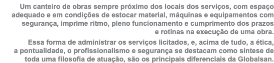 Um canteiro de obras sempre próximo dos locais dos serviços, com espaço adequado e em condições de estocar material, máquinas e equipamentos com segurança, imprime ritmo, pleno funcionamento e cumprimento dos prazos  e rotinas na execução de uma obra. Essa forma de administrar os serviços licitados, e, acima de tudo, a ética,  a pontualidade, o profissionalismo e segurança se destacam como síntese de toda uma filosofia de atuação, são os principais diferenciais da Globalsan.