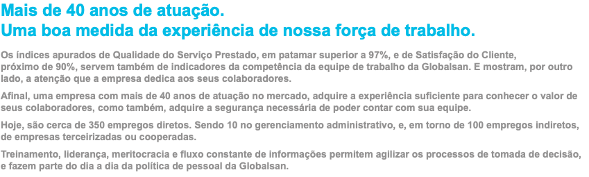 Mais de 40 anos de atuação. Uma boa medida da experiência de nossa força de trabalho. Os índices apurados de Qualidade do Serviço Prestado, em patamar superior a 97%, e de Satisfação do Cliente,  próximo de 90%, servem também de indicadores da competência da equipe de trabalho da Globalsan. E mostram, por outro lado, a atenção que a empresa dedica aos seus colaboradores. Afinal, uma empresa com mais de 40 anos de atuação no mercado, adquire a experiência suficiente para conhecer o valor de seus colaboradores, como também, adquire a segurança necessária de poder contar com sua equipe. Hoje, são cerca de 350 empregos diretos. Sendo 10 no gerenciamento administrativo, e, em torno de 100 empregos indiretos, de empresas terceirizadas ou cooperadas. Treinamento, liderança, meritocracia e fluxo constante de informações permitem agilizar os processos de tomada de decisão, e fazem parte do dia a dia da política de pessoal da Globalsan.