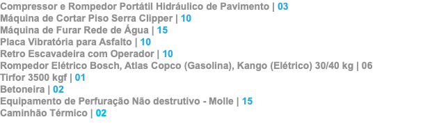 Compressor e Rompedor Portátil Hidráulico de Pavimento | 03 Máquina de Cortar Piso Serra Clipper | 10 Máquina de Furar Rede de Água | 15 Placa Vibratória para Asfalto | 10 Retro Escavadeira com Operador | 10 Rompedor Elétrico Bosch, Atlas Copco (Gasolina), Kango (Elétrico) 30/40 kg | 06 Tirfor 3500 kgf | 01 Betoneira | 02 Equipamento de Perfuração Não destrutivo - Molle | 15 Caminhão Térmico | 02