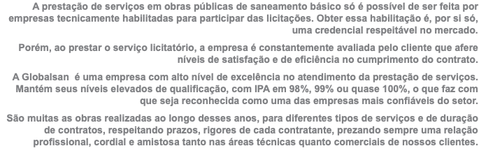 A prestação de serviços em obras públicas de saneamento básico só é possível de ser feita por empresas tecnicamente habilitadas para participar das licitações. Obter essa habilitação é, por si só, uma credencial respeitável no mercado. Porém, ao prestar o serviço licitatório, a empresa é constantemente avaliada pelo cliente que afere níveis de satisfação e de eficiência no cumprimento do contrato. A Globalsan é uma empresa com alto nível de excelência no atendimento da prestação de serviços. Mantém seus níveis elevados de qualificação, com IPA em 98%, 99% ou quase 100%, o que faz com que seja reconhecida como uma das empresas mais confiáveis do setor. São muitas as obras realizadas ao longo desses anos, para diferentes tipos de serviços e de duração de contratos, respeitando prazos, rigores de cada contratante, prezando sempre uma relação profissional, cordial e amistosa tanto nas áreas técnicas quanto comerciais de nossos clientes.