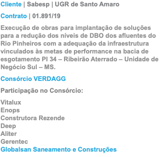 Cliente | Sabesp | UGR de Santo Amaro Contrato | 01.891/19 Execução de obras para implantação de soluções para a redução dos níveis de DBO dos afluentes do Rio Pinheiros com a adequação da infraestrutura vinculados às metas de performance na bacia de esgotamento PI 34 – Ribeirão Aterrado – Unidade de Negócio Sul – MS. Consórcio VERDAGG Participação no Consórcio: Vitalux Enops Construtora Rezende Deep Aliter Gerentec Globalsan Saneamento e Construções