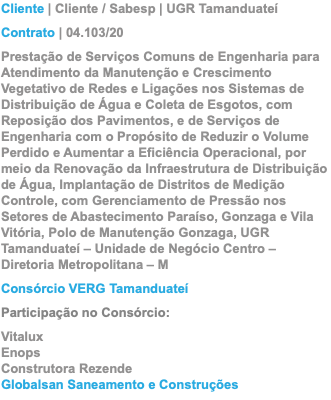 Cliente | Cliente / Sabesp | UGR Tamanduateí Contrato | 04.103/20 Prestação de Serviços Comuns de Engenharia para Atendimento da Manutenção e Crescimento Vegetativo de Redes e Ligações nos Sistemas de Distribuição de Água e Coleta de Esgotos, com Reposição dos Pavimentos, e de Serviços de Engenharia com o Propósito de Reduzir o Volume Perdido e Aumentar a Eficiência Operacional, por meio da Renovação da Infraestrutura de Distribuição de Água, Implantação de Distritos de Medição Controle, com Gerenciamento de Pressão nos Setores de Abastecimento Paraíso, Gonzaga e Vila Vitória, Polo de Manutenção Gonzaga, UGR Tamanduateí – Unidade de Negócio Centro – Diretoria Metropolitana – M Consórcio VERG Tamanduateí Participação no Consórcio: Vitalux Enops Construtora Rezende Globalsan Saneamento e Construções