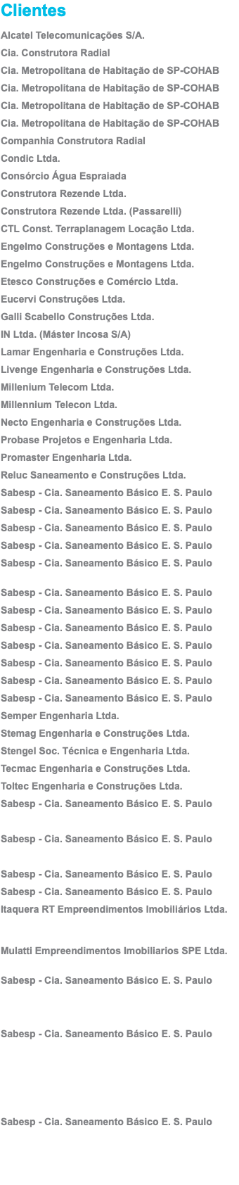 Clientes Alcatel Telecomunicações S/A. Cia. Construtora Radial Cia. Metropolitana de Habitação de SP-COHAB Cia. Metropolitana de Habitação de SP-COHAB Cia. Metropolitana de Habitação de SP-COHAB Cia. Metropolitana de Habitação de SP-COHAB Companhia Construtora Radial Condic Ltda. Consórcio Água Espraiada Construtora Rezende Ltda. Construtora Rezende Ltda. (Passarelli) CTL Const. Terraplanagem Locação Ltda. Engelmo Construções e Montagens Ltda. Engelmo Construções e Montagens Ltda. Etesco Construções e Comércio Ltda. Eucervi Construções Ltda. Galli Scabello Construções Ltda. IN Ltda. (Máster Incosa S/A) Lamar Engenharia e Construções Ltda. Livenge Engenharia e Construções Ltda. Millenium Telecom Ltda. Millennium Telecon Ltda. Necto Engenharia e Construções Ltda. Probase Projetos e Engenharia Ltda. Promaster Engenharia Ltda. Reluc Saneamento e Construções Ltda. Sabesp - Cia. Saneamento Básico E. S. Paulo Sabesp - Cia. Saneamento Básico E. S. Paulo Sabesp - Cia. Saneamento Básico E. S. Paulo Sabesp - Cia. Saneamento Básico E. S. Paulo Sabesp - Cia. Saneamento Básico E. S. Paulo  Sabesp - Cia. Saneamento Básico E. S. Paulo Sabesp - Cia. Saneamento Básico E. S. Paulo Sabesp - Cia. Saneamento Básico E. S. Paulo Sabesp - Cia. Saneamento Básico E. S. Paulo Sabesp - Cia. Saneamento Básico E. S. Paulo Sabesp - Cia. Saneamento Básico E. S. Paulo Sabesp - Cia. Saneamento Básico E. S. Paulo Semper Engenharia Ltda. Stemag Engenharia e Construções Ltda. Stengel Soc. Técnica e Engenharia Ltda. Tecmac Engenharia e Construções Ltda. Toltec Engenharia e Construções Ltda. Sabesp - Cia. Saneamento Básico E. S. Paulo Sabesp - Cia. Saneamento Básico E. S. Paulo Sabesp - Cia. Saneamento Básico E. S. Paulo Sabesp - Cia. Saneamento Básico E. S. Paulo Itaquera RT Empreendimentos Imobiliários Ltda.   Mulatti Empreendimentos Imobiliarios SPE Ltda.  Sabesp - Cia. Saneamento Básico E. S. Paulo    Sabesp - Cia. Saneamento Básico E. S. Paulo Sabesp - Cia. Saneamento Básico E. S. Paulo 