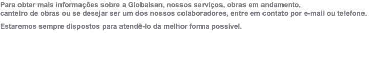 Para obter mais informações sobre a Globalsan, nossos serviços, obras em andamento,  canteiro de obras ou se desejar ser um dos nossos colaboradores, entre em contato por e-mail ou telefone. Estaremos sempre dispostos para atendê-lo da melhor forma possível.