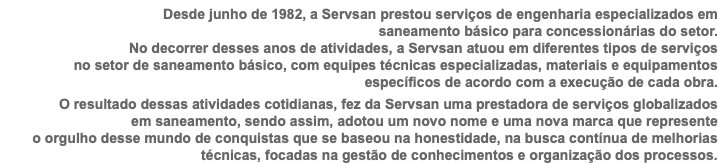 Desde junho de 1982, a Servsan prestou serviços de engenharia especializados em  saneamento básico para concessionárias do setor.  No decorrer desses anos de atividades, a Servsan atuou em diferentes tipos de serviços no setor de saneamento básico, com equipes técnicas especializadas, materiais e equipamentos específicos de acordo com a execução de cada obra. O resultado dessas atividades cotidianas, fez da Servsan uma prestadora de serviços globalizados em saneamento, sendo assim, adotou um novo nome e uma nova marca que represente o orgulho desse mundo de conquistas que se baseou na honestidade, na busca contínua de melhorias técnicas, focadas na gestão de conhecimentos e organização dos processos.