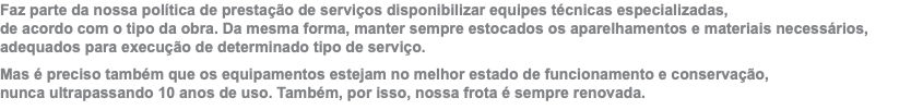 Faz parte da nossa política de prestação de serviços disponibilizar equipes técnicas especializadas,  de acordo com o tipo da obra. Da mesma forma, manter sempre estocados os aparelhamentos e materiais necessários, adequados para execução de determinado tipo de serviço. Mas é preciso também que os equipamentos estejam no melhor estado de funcionamento e conservação,  nunca ultrapassando 10 anos de uso. Também, por isso, nossa frota é sempre renovada.