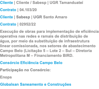 Cliente | Cliente / Sabesp | UGR Tamanduateí Contrato | 04.103/20 Cliente | Sabesp | UGR Santo Amaro Contrato | 02952/22 Execução de obras para implementação de eficiência operativa nas redes e ramais de distribuição de água, por meio da substituição de infraestrutura linear comissionada, nos setores de abastecimento Campo Belo (Licitação 5 – Lote 2 – Sul – Diretoria Metropolitana M – Financiamento BIRD. Consórcio Eficiência Campo Belo Participação no Consórcio: Enops Globalsan Saneamento e Construções