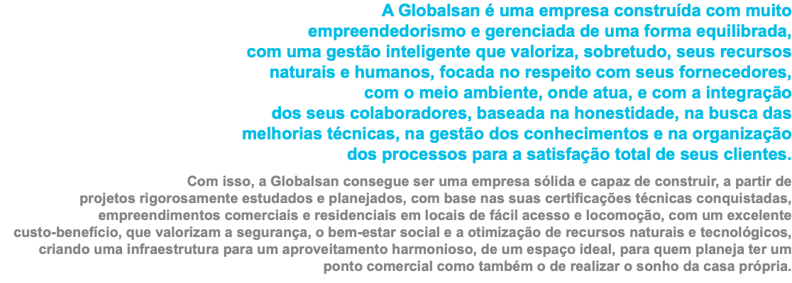 A Globalsan é uma empresa construída com muito   empreendedorismo e gerenciada de uma forma equilibrada,  com uma gestão inteligente que valoriza, sobretudo, seus recursos  naturais e humanos, focada no respeito com seus fornecedores,  com o meio ambiente, onde atua, e com a integração  dos seus colaboradores, baseada na honestidade, na busca das  melhorias técnicas, na gestão dos conhecimentos e na organização  dos processos para a satisfação total de seus clientes. Com isso, a Globalsan consegue ser uma empresa sólida e capaz de construir, a partir de  projetos rigorosamente estudados e planejados, com base nas suas certificações técnicas conquistadas, empreendimentos comerciais e residenciais em locais de fácil acesso e locomoção, com um excelente  custo-benefício, que valorizam a segurança, o bem-estar social e a otimização de recursos naturais e tecnológicos, criando uma infraestrutura para um aproveitamento harmonioso, de um espaço ideal, para quem planeja ter um ponto comercial como também o de realizar o sonho da casa própria.